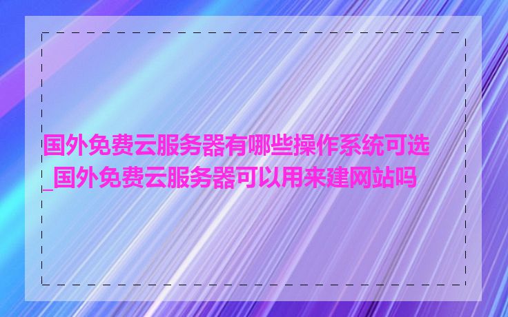 国外免费云服务器有哪些操作系统可选_国外免费云服务器可以用来建网站吗