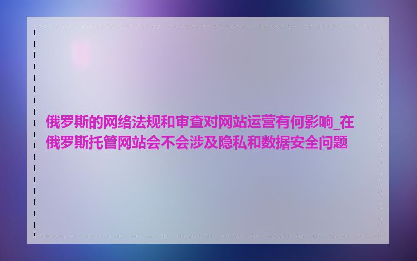 俄罗斯的网络法规和审查对网站运营有何影响_在俄罗斯托管网站会不会涉及隐私和数据安全问题