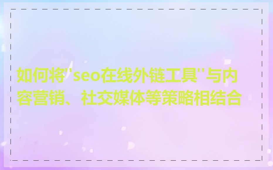 如何将"seo在线外链工具"与内容营销、社交媒体等策略相结合