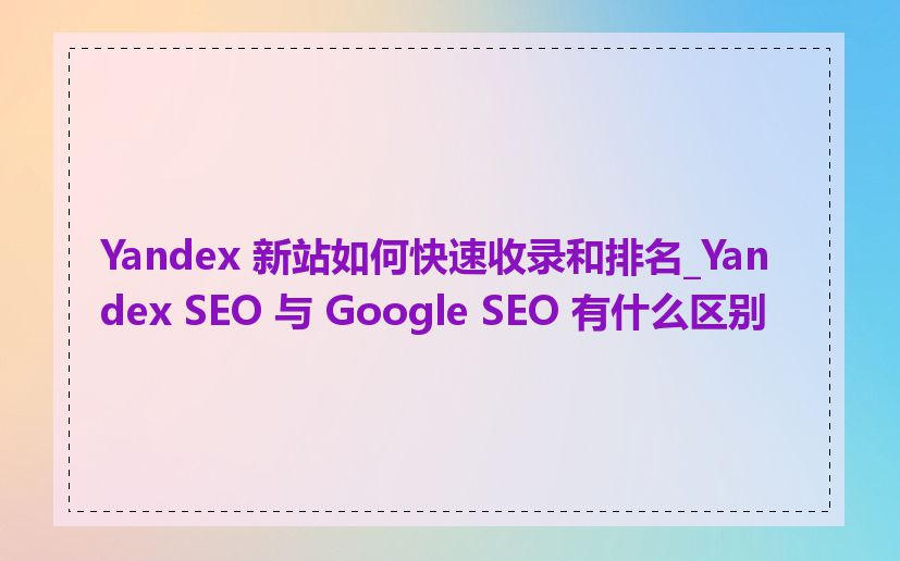 Yandex 新站如何快速收录和排名_Yandex SEO 与 Google SEO 有什么区别