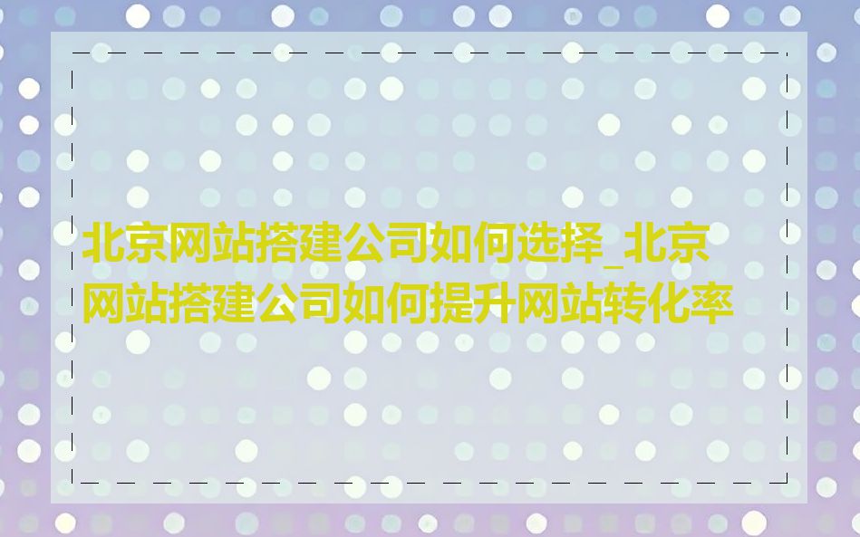 北京网站搭建公司如何选择_北京网站搭建公司如何提升网站转化率