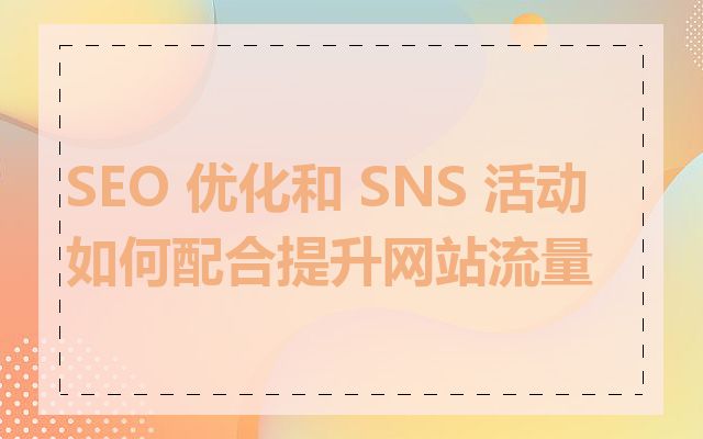 SEO 优化和 SNS 活动如何配合提升网站流量