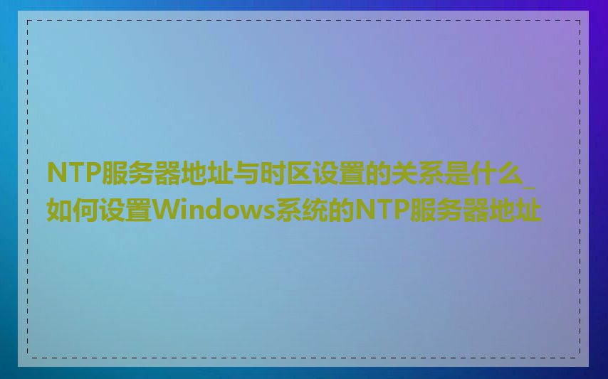 NTP服务器地址与时区设置的关系是什么_如何设置Windows系统的NTP服务器地址