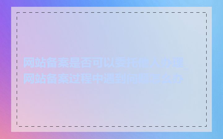 网站备案是否可以委托他人办理_网站备案过程中遇到问题怎么办