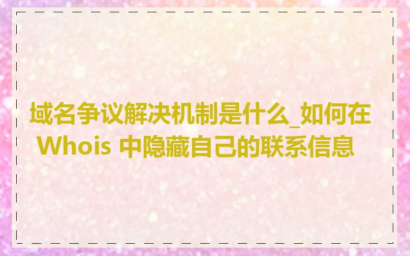 域名争议解决机制是什么_如何在 Whois 中隐藏自己的联系信息
