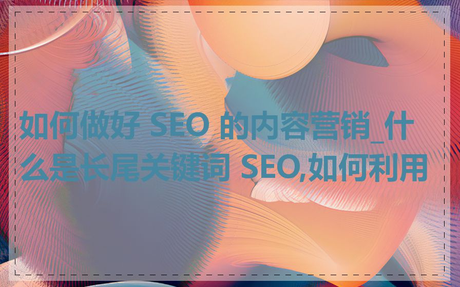 如何做好 SEO 的内容营销_什么是长尾关键词 SEO,如何利用