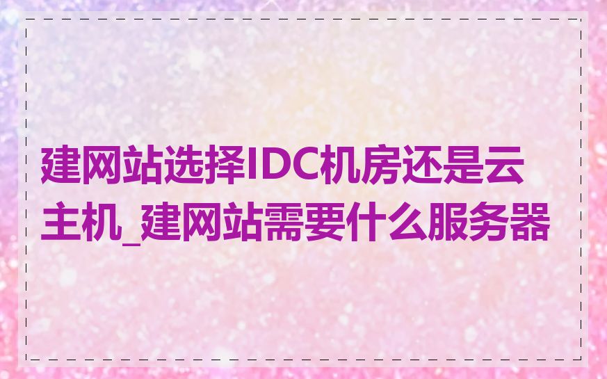 建网站选择IDC机房还是云主机_建网站需要什么服务器