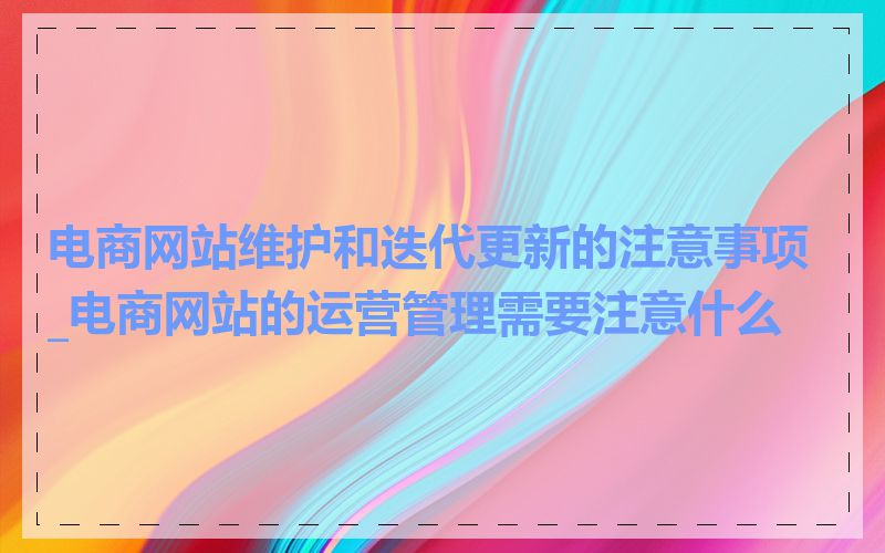 电商网站维护和迭代更新的注意事项_电商网站的运营管理需要注意什么