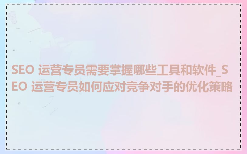 SEO 运营专员需要掌握哪些工具和软件_SEO 运营专员如何应对竞争对手的优化策略