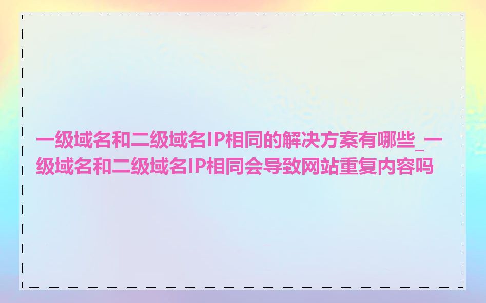 一级域名和二级域名IP相同的解决方案有哪些_一级域名和二级域名IP相同会导致网站重复内容吗