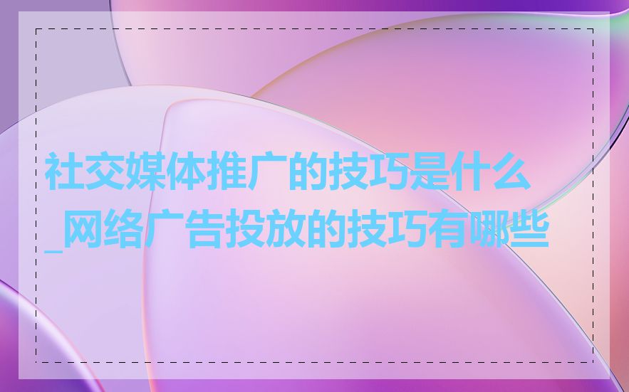 社交媒体推广的技巧是什么_网络广告投放的技巧有哪些