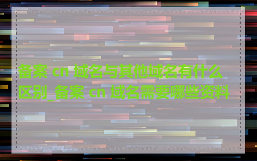 备案 cn 域名与其他域名有什么区别_备案 cn 域名需要哪些资料