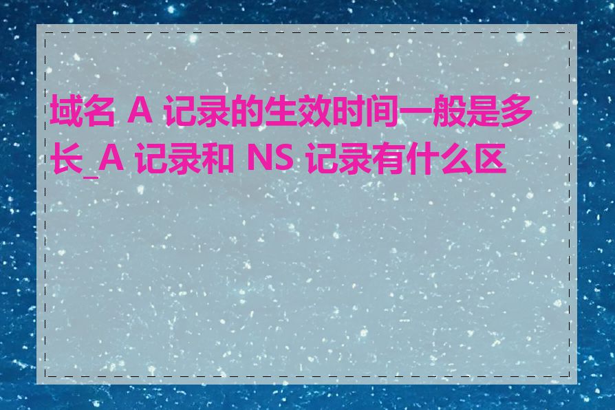 域名 A 记录的生效时间一般是多长_A 记录和 NS 记录有什么区别
