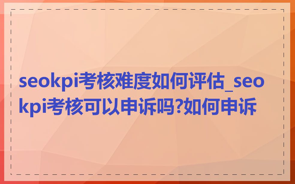 seokpi考核难度如何评估_seokpi考核可以申诉吗?如何申诉