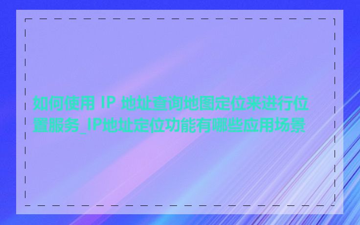 如何使用 IP 地址查询地图定位来进行位置服务_IP地址定位功能有哪些应用场景