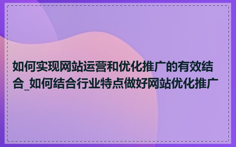 如何实现网站运营和优化推广的有效结合_如何结合行业特点做好网站优化推广