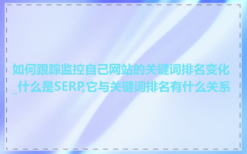 如何跟踪监控自己网站的关键词排名变化_什么是SERP,它与关键词排名有什么关系