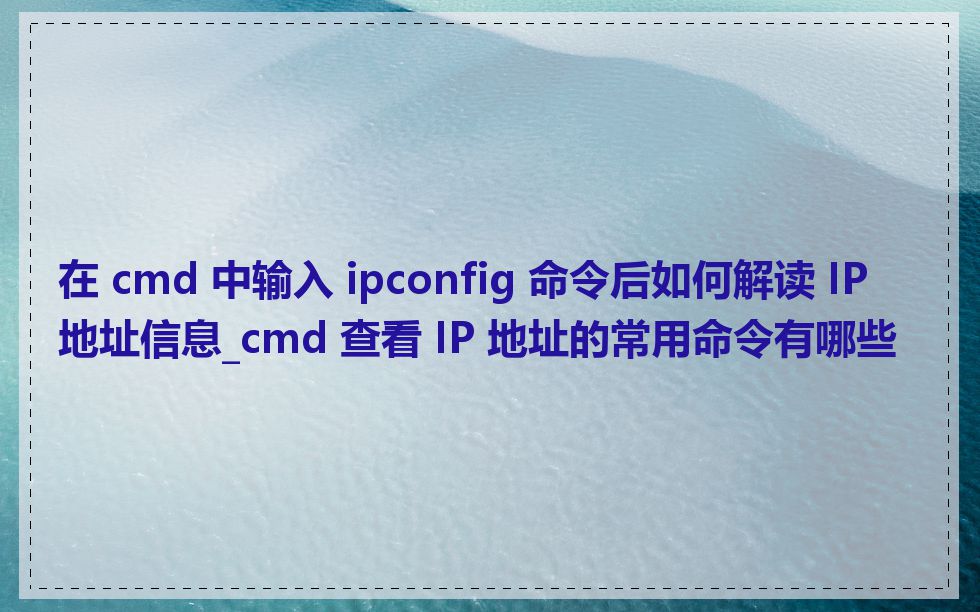 在 cmd 中输入 ipconfig 命令后如何解读 IP 地址信息_cmd 查看 IP 地址的常用命令有哪些