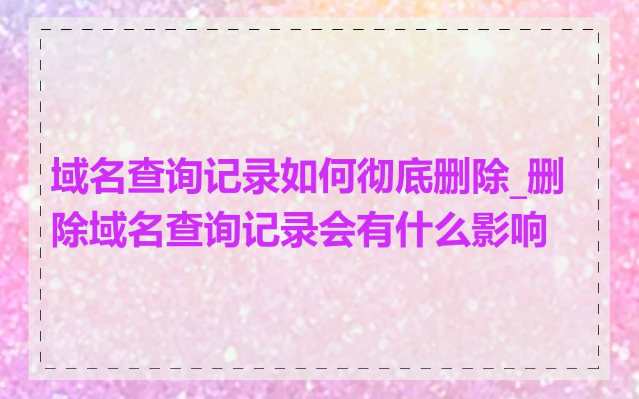 域名查询记录如何彻底删除_删除域名查询记录会有什么影响