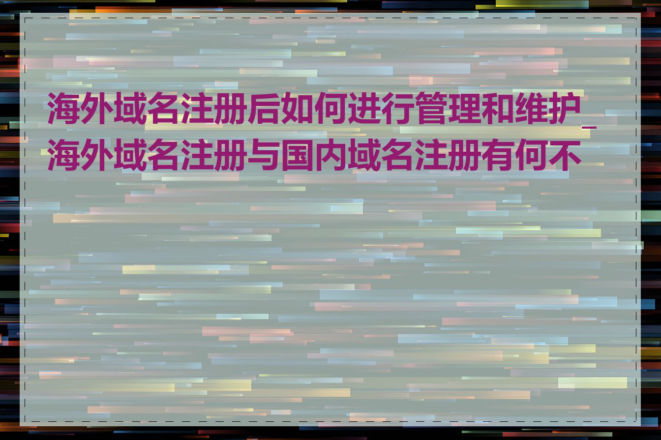 海外域名注册后如何进行管理和维护_海外域名注册与国内域名注册有何不同