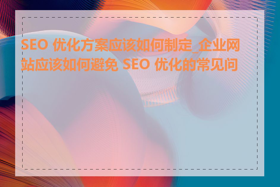 SEO 优化方案应该如何制定_企业网站应该如何避免 SEO 优化的常见问题