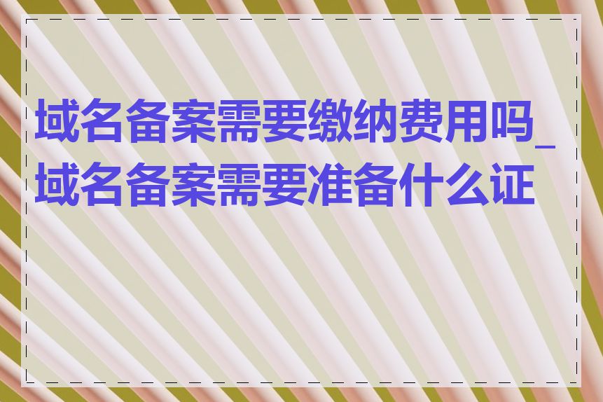 域名备案需要缴纳费用吗_域名备案需要准备什么证件