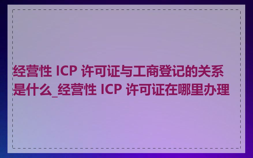 经营性 ICP 许可证与工商登记的关系是什么_经营性 ICP 许可证在哪里办理