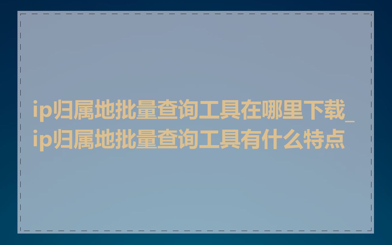 ip归属地批量查询工具在哪里下载_ip归属地批量查询工具有什么特点