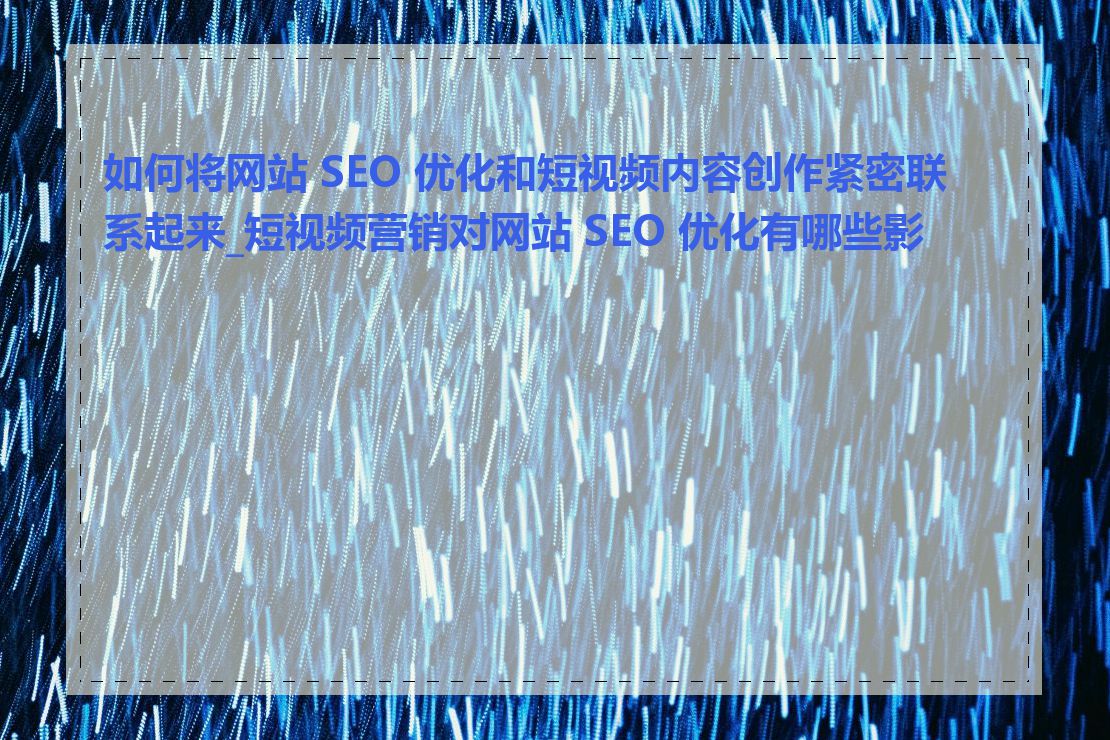 如何将网站 SEO 优化和短视频内容创作紧密联系起来_短视频营销对网站 SEO 优化有哪些影响
