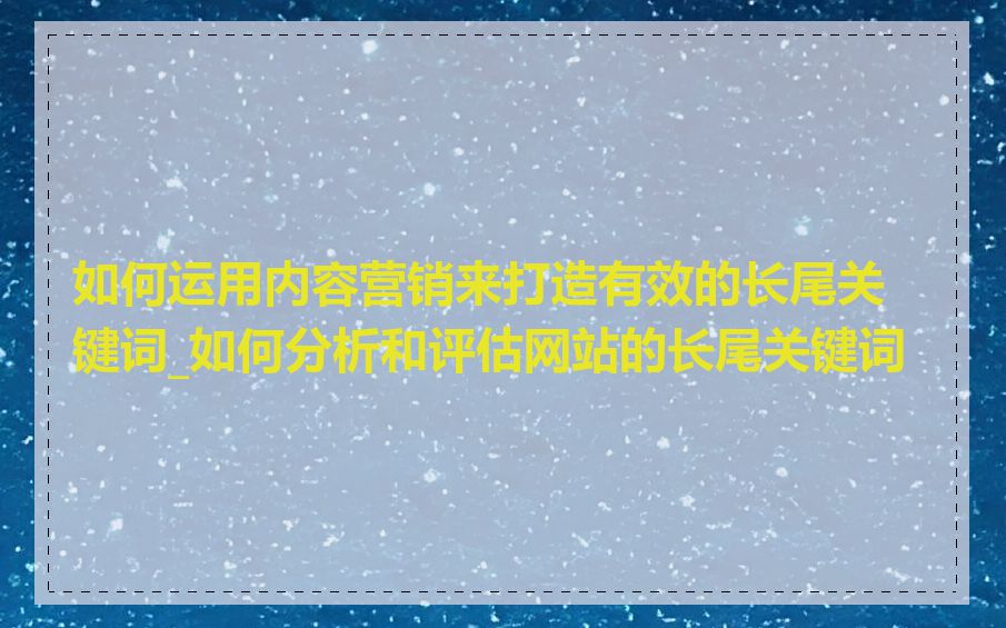 如何运用内容营销来打造有效的长尾关键词_如何分析和评估网站的长尾关键词