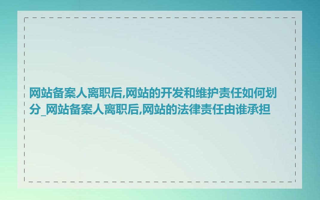 网站备案人离职后,网站的开发和维护责任如何划分_网站备案人离职后,网站的法律责任由谁承担