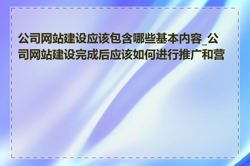 公司网站建设应该包含哪些基本内容_公司网站建设完成后应该如何进行推广和营销
