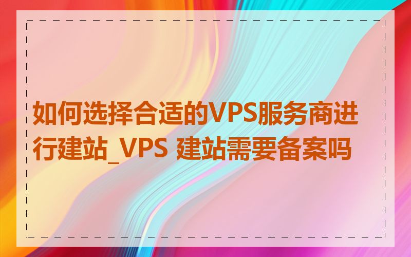 如何选择合适的VPS服务商进行建站_VPS 建站需要备案吗