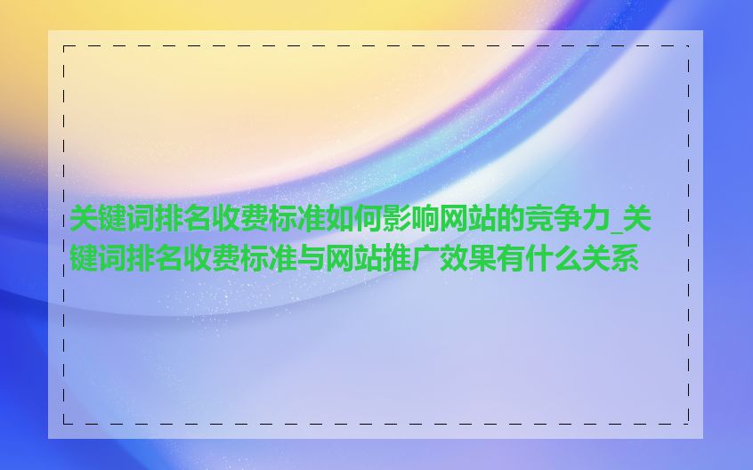 关键词排名收费标准如何影响网站的竞争力_关键词排名收费标准与网站推广效果有什么关系