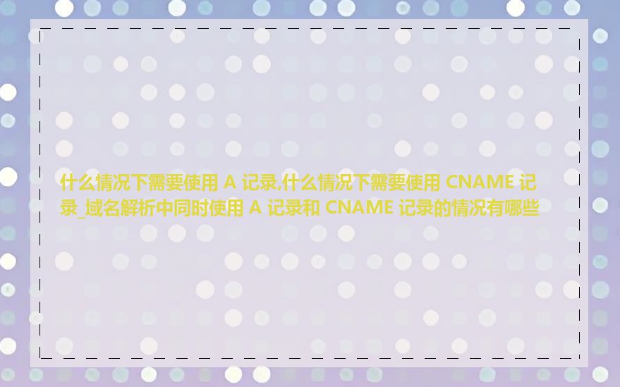 什么情况下需要使用 A 记录,什么情况下需要使用 CNAME 记录_域名解析中同时使用 A 记录和 CNAME 记录的情况有哪些