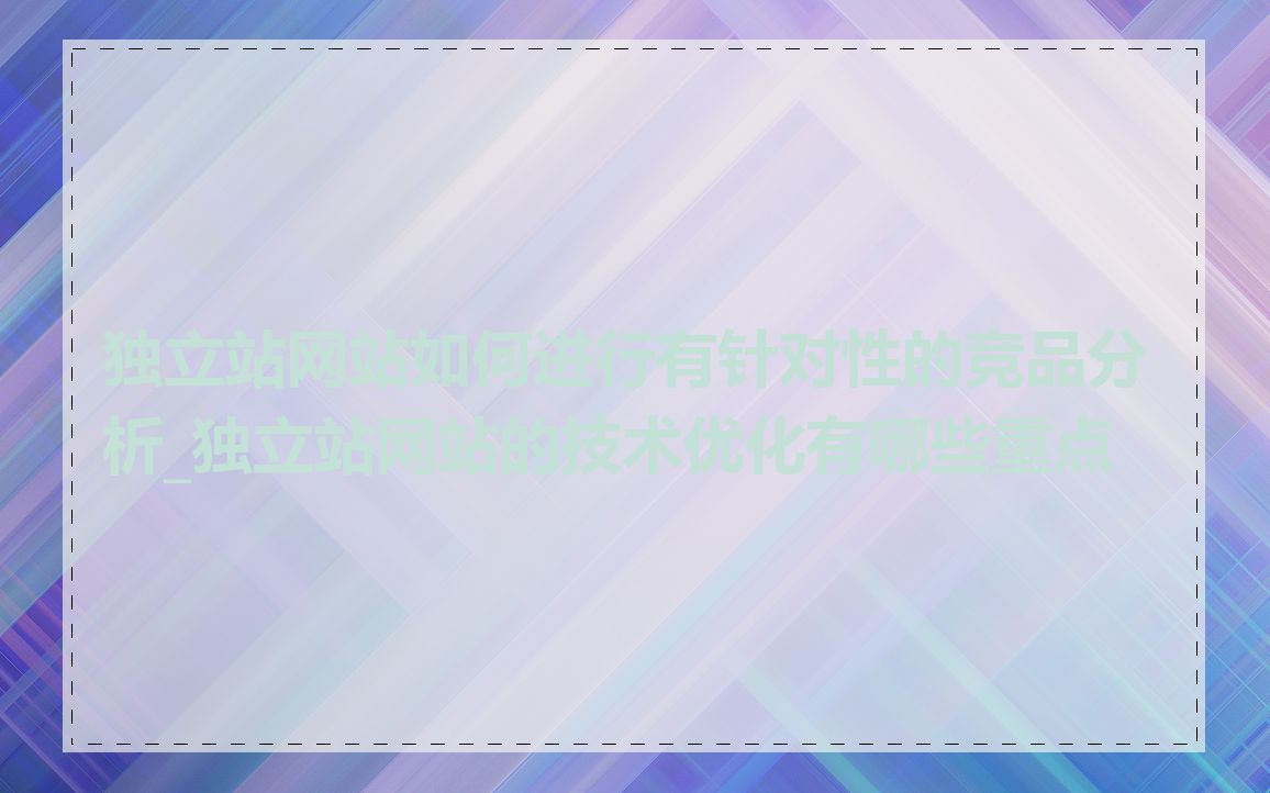 独立站网站如何进行有针对性的竞品分析_独立站网站的技术优化有哪些重点