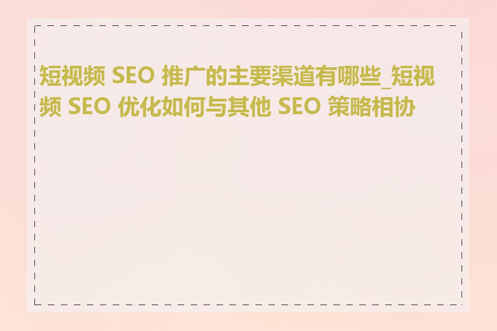 短视频 SEO 推广的主要渠道有哪些_短视频 SEO 优化如何与其他 SEO 策略相协调