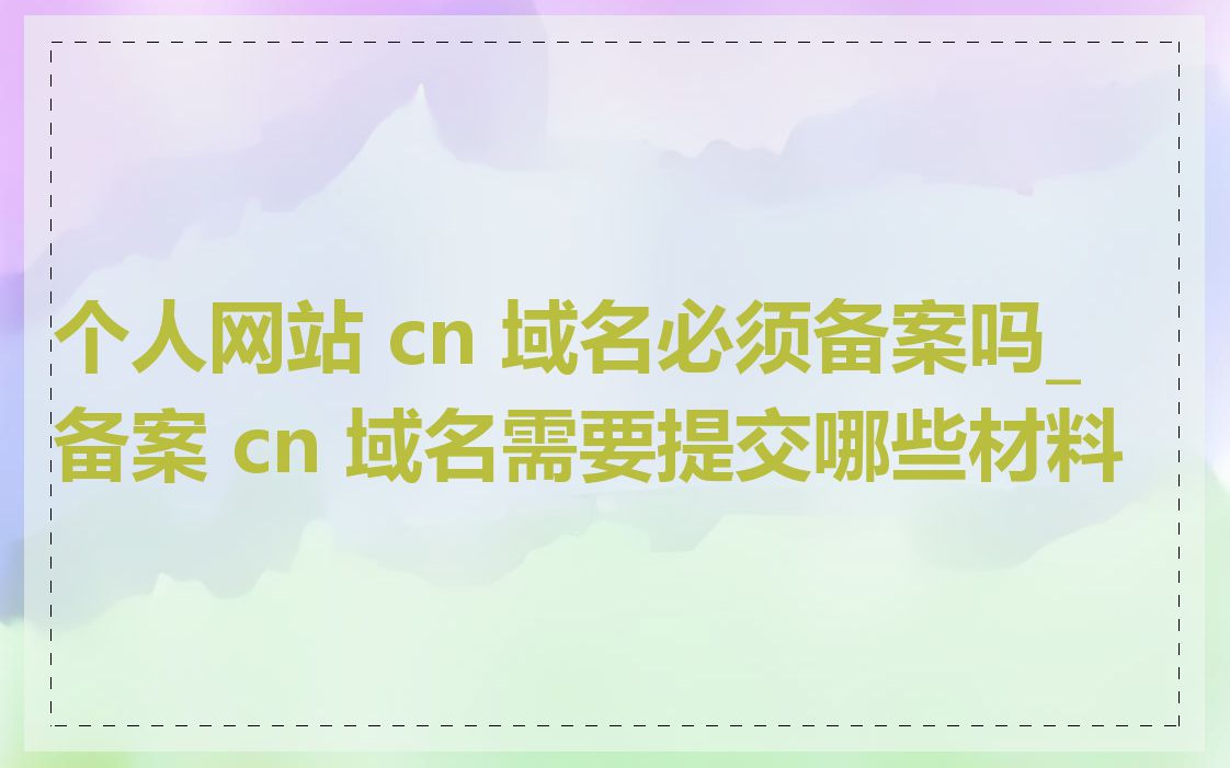 个人网站 cn 域名必须备案吗_备案 cn 域名需要提交哪些材料