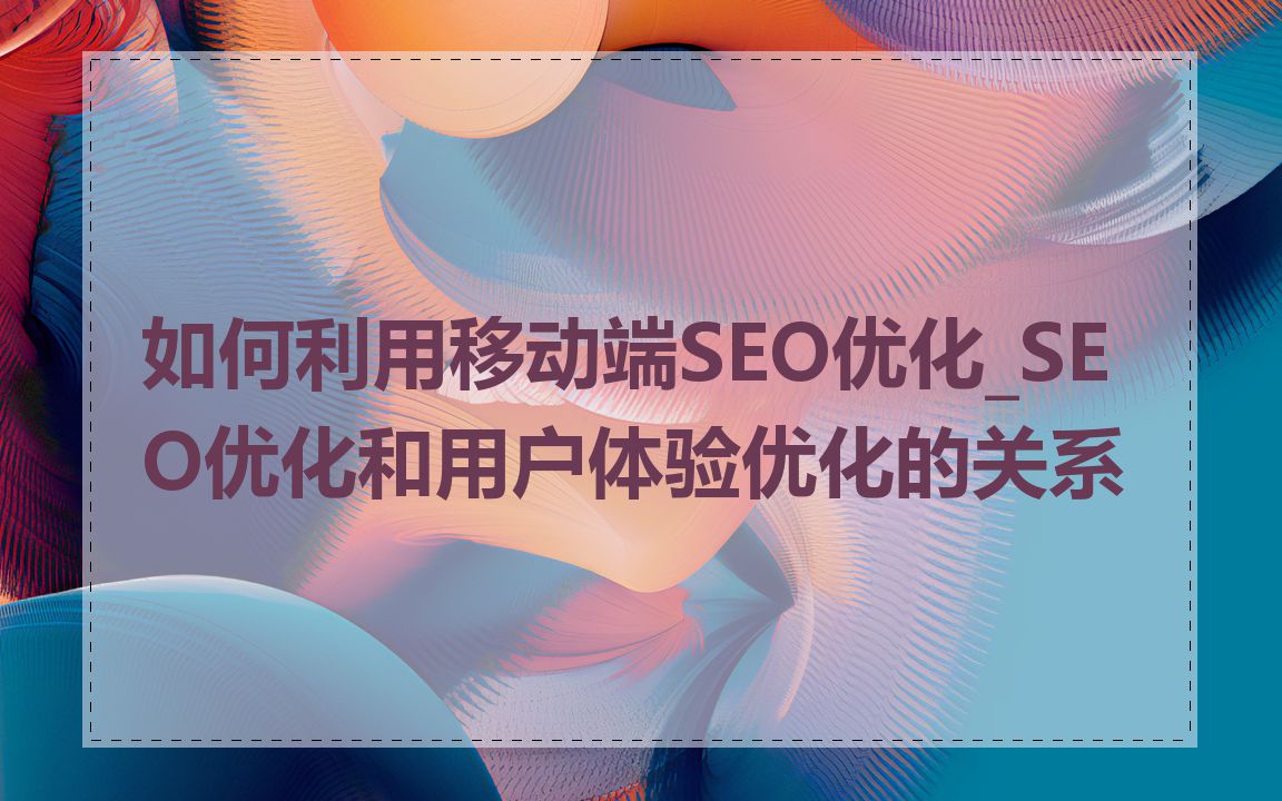 如何利用移动端SEO优化_SEO优化和用户体验优化的关系