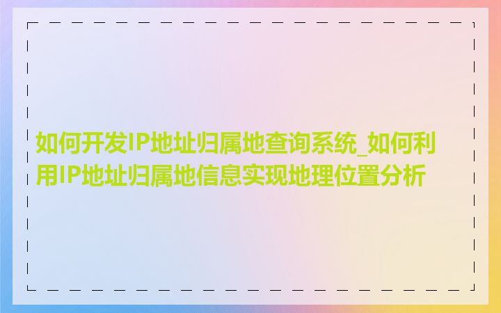 如何开发IP地址归属地查询系统_如何利用IP地址归属地信息实现地理位置分析