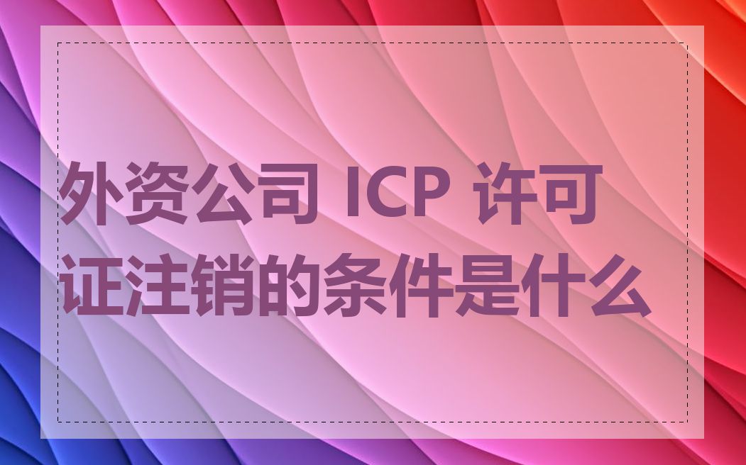 外资公司 ICP 许可证注销的条件是什么
