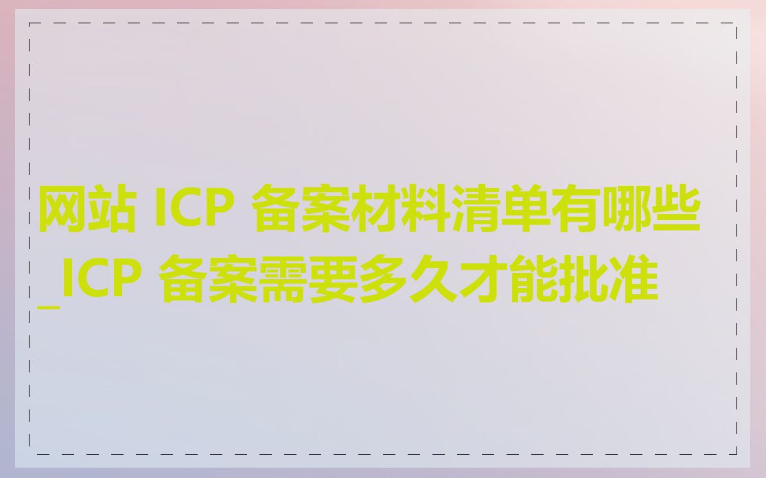 网站 ICP 备案材料清单有哪些_ICP 备案需要多久才能批准