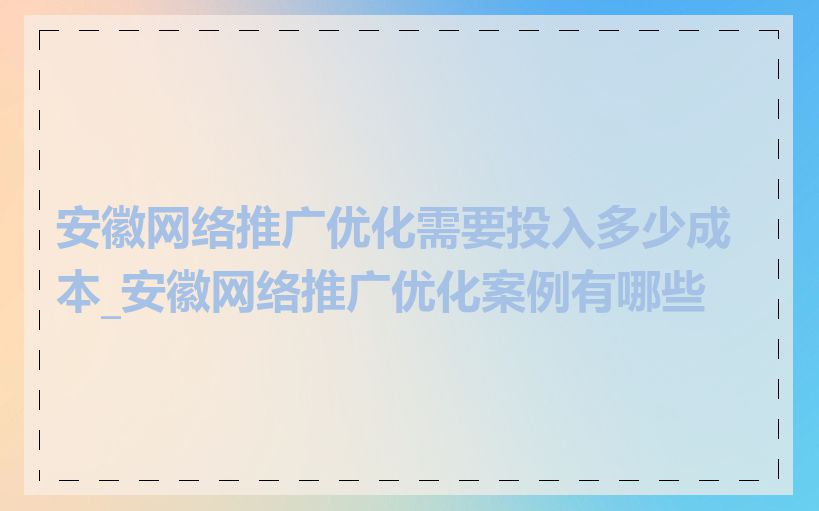 安徽网络推广优化需要投入多少成本_安徽网络推广优化案例有哪些
