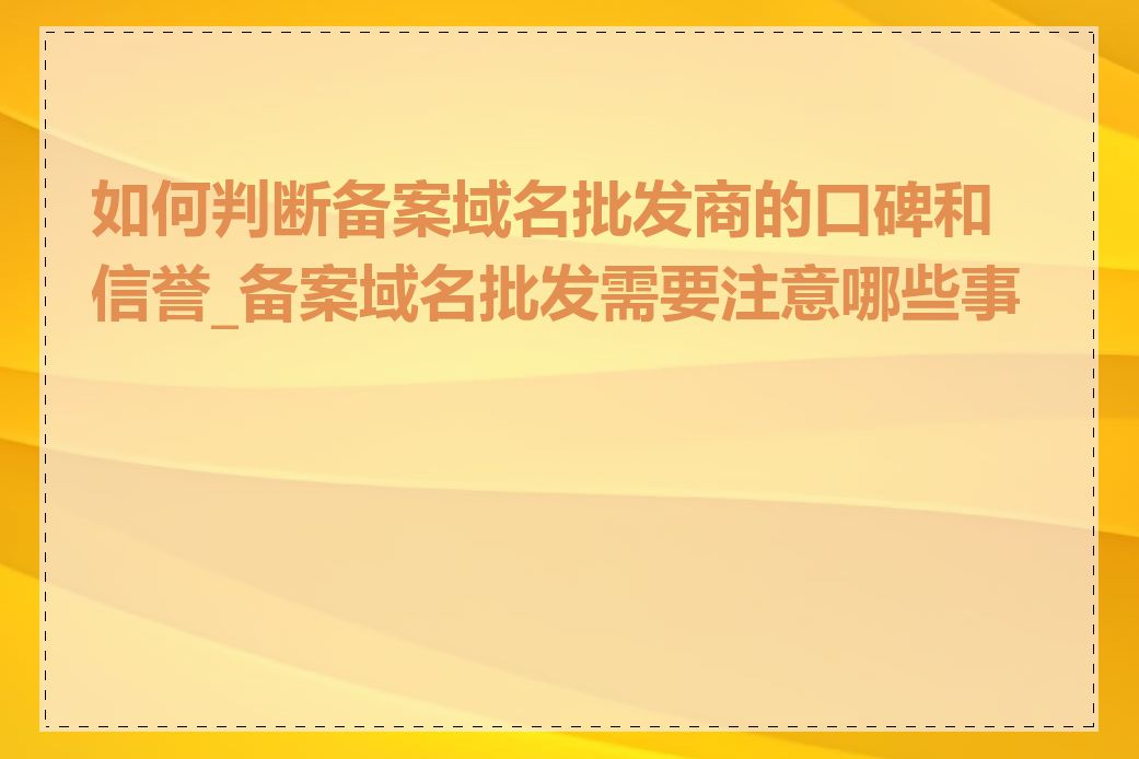 如何判断备案域名批发商的口碑和信誉_备案域名批发需要注意哪些事项