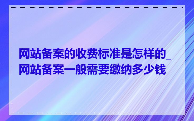 网站备案的收费标准是怎样的_网站备案一般需要缴纳多少钱