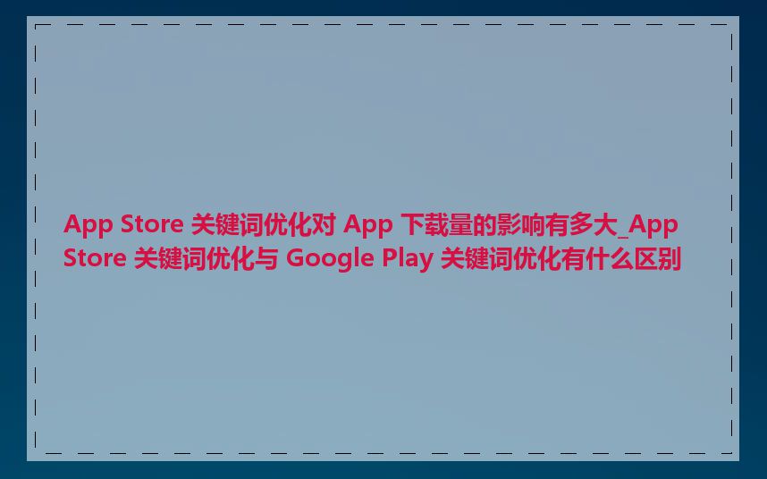 App Store 关键词优化对 App 下载量的影响有多大_App Store 关键词优化与 Google Play 关键词优化有什么区别