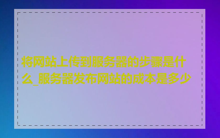 将网站上传到服务器的步骤是什么_服务器发布网站的成本是多少