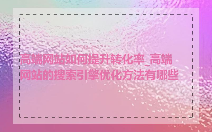 高端网站如何提升转化率_高端网站的搜索引擎优化方法有哪些