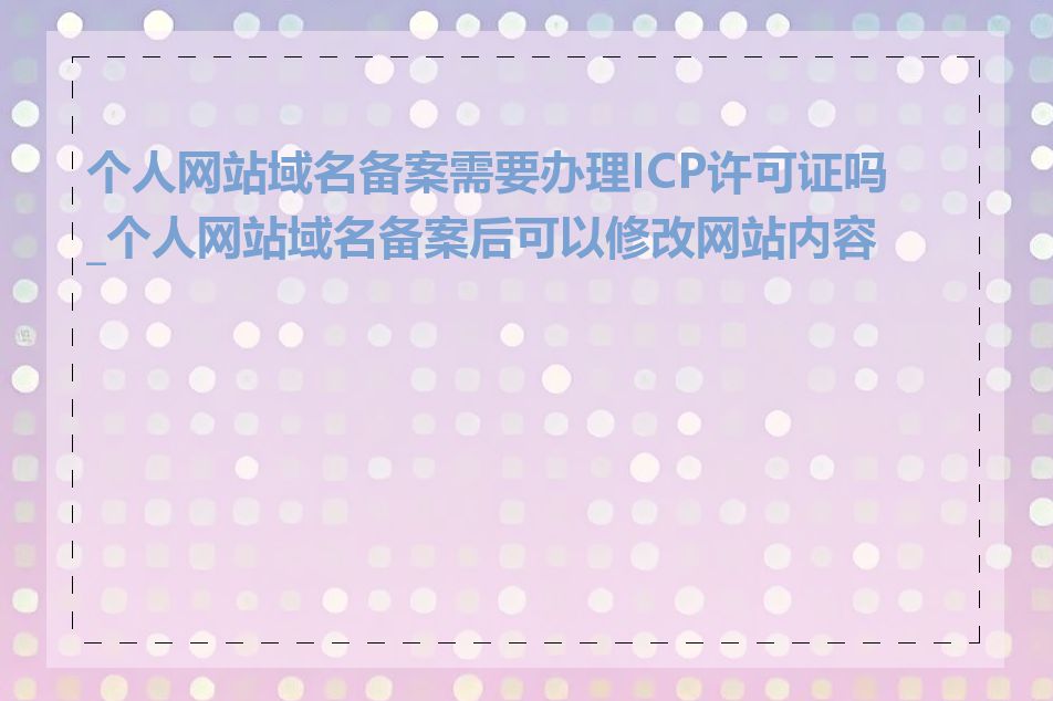 个人网站域名备案需要办理ICP许可证吗_个人网站域名备案后可以修改网站内容吗