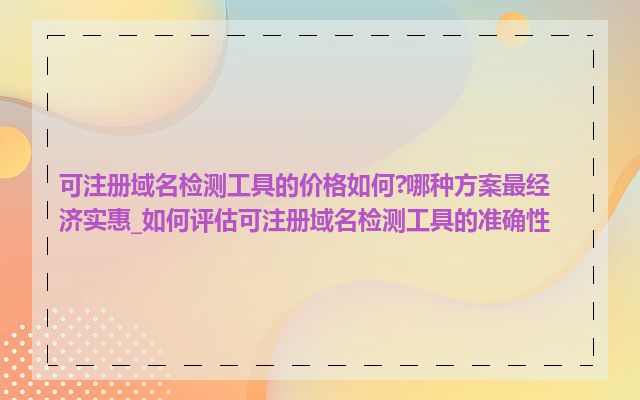 可注册域名检测工具的价格如何?哪种方案最经济实惠_如何评估可注册域名检测工具的准确性